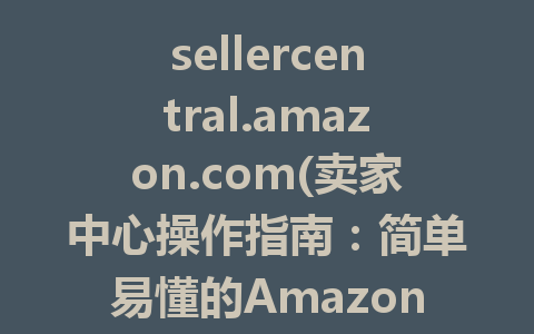 sellercentral.amazon.com(卖家中心操作指南：简单易懂的Amazon商家平台使用技巧)
